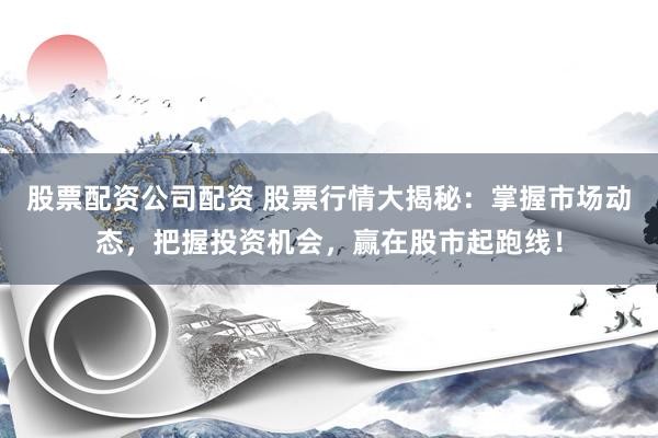 股票配资公司配资 股票行情大揭秘：掌握市场动态，把握投资机会，赢在股市起跑线！
