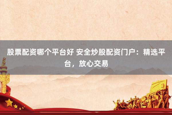 股票配资哪个平台好 安全炒股配资门户：精选平台，放心交易