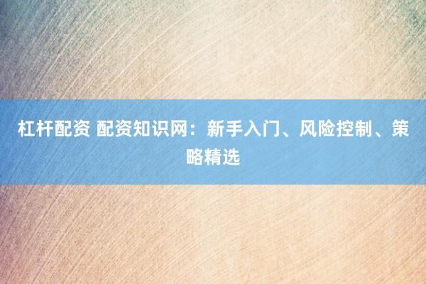 杠杆配资 配资知识网：新手入门、风险控制、策略精选