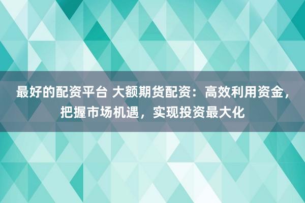 最好的配资平台 大额期货配资：高效利用资金，把握市场机遇，实现投资最大化