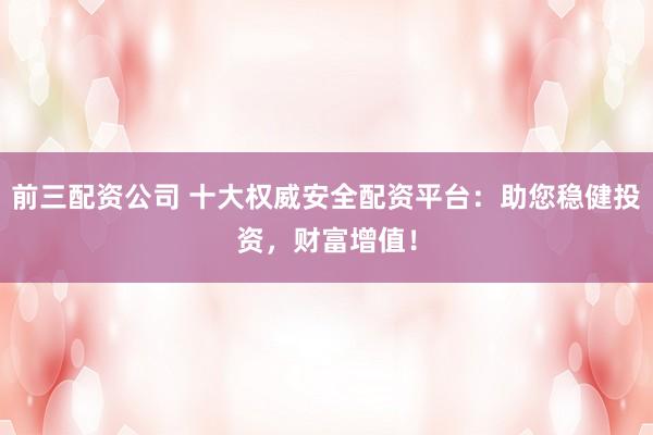 前三配资公司 十大权威安全配资平台：助您稳健投资，财富增值！