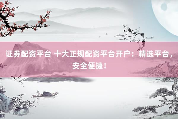 证券配资平台 十大正规配资平台开户：精选平台，安全便捷！