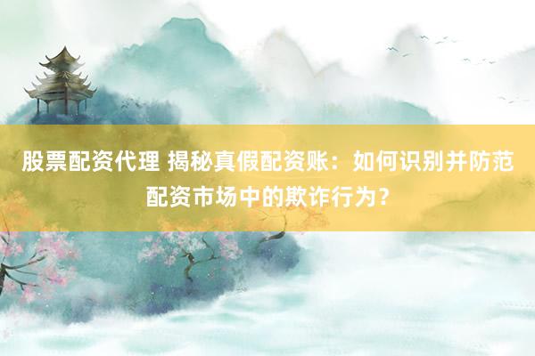 股票配资代理 揭秘真假配资账：如何识别并防范配资市场中的欺诈行为？