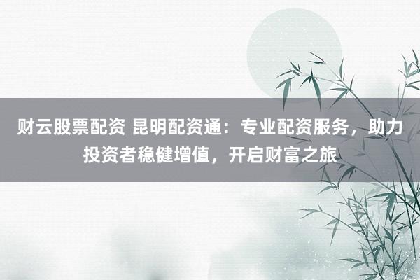 财云股票配资 昆明配资通：专业配资服务，助力投资者稳健增值，开启财富之旅