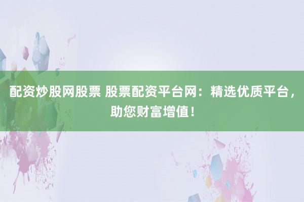 配资炒股网股票 股票配资平台网：精选优质平台，助您财富增值！