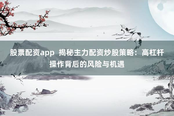 股票配资app  揭秘主力配资炒股策略：高杠杆操作背后的风险与机遇
