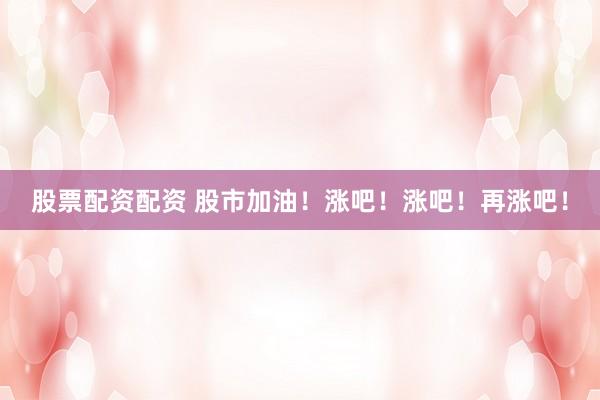 股票配资配资 股市加油！涨吧！涨吧！再涨吧！
