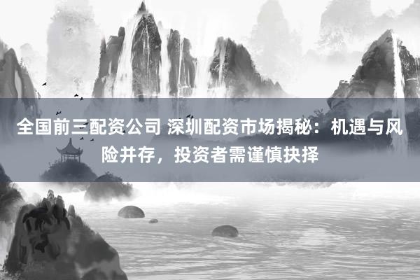全国前三配资公司 深圳配资市场揭秘：机遇与风险并存，投资者需谨慎抉择