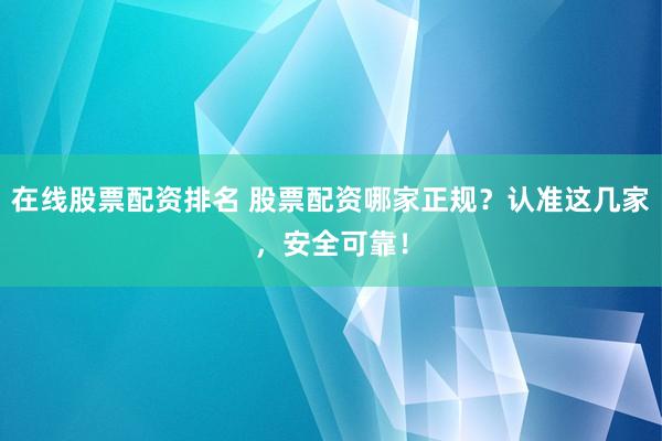 在线股票配资排名 股票配资哪家正规？认准这几家，安全可靠！