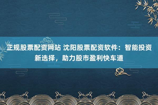 正规股票配资网站 沈阳股票配资软件：智能投资新选择，助力股市盈利快车道