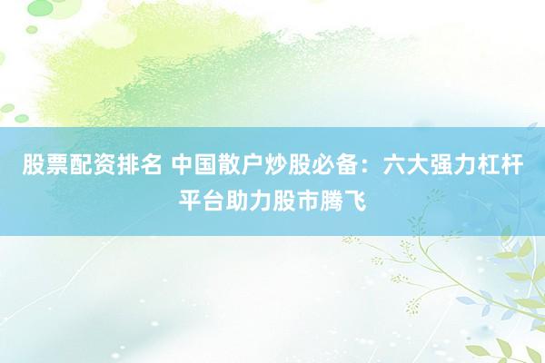 股票配资排名 中国散户炒股必备：六大强力杠杆平台助力股市腾飞