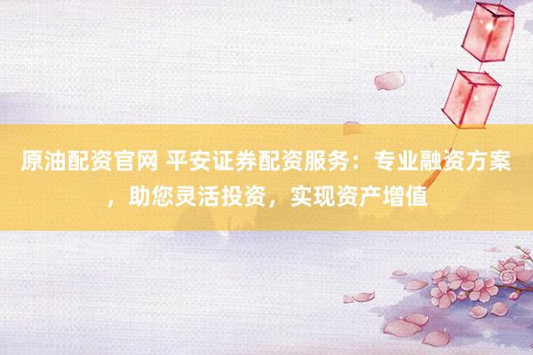 原油配资官网 平安证券配资服务：专业融资方案，助您灵活投资，实现资产增值