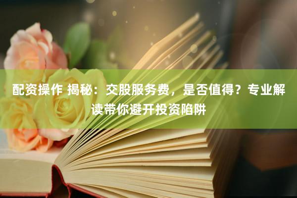 配资操作 揭秘：交股服务费，是否值得？专业解读带你避开投资陷阱