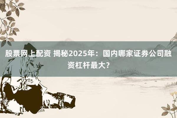 股票网上配资 揭秘2025年：国内哪家证券公司融资杠杆最大？