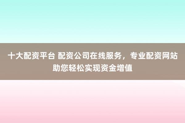 十大配资平台 配资公司在线服务，专业配资网站助您轻松实现资金增值