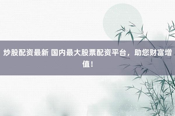 炒股配资最新 国内最大股票配资平台，助您财富增值！