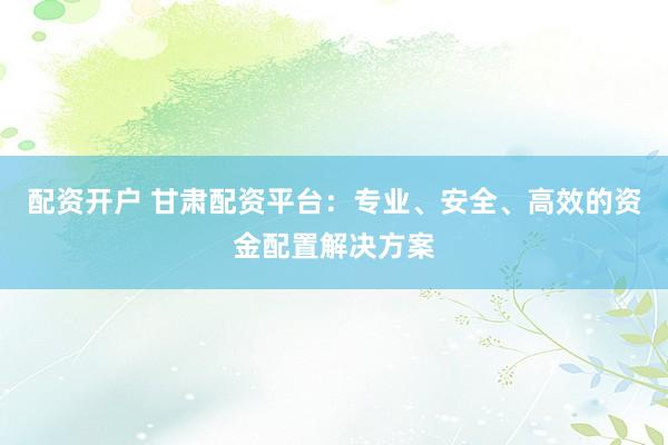 配资开户 甘肃配资平台：专业、安全、高效的资金配置解决方案