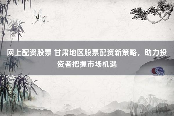 网上配资股票 甘肃地区股票配资新策略，助力投资者把握市场机遇