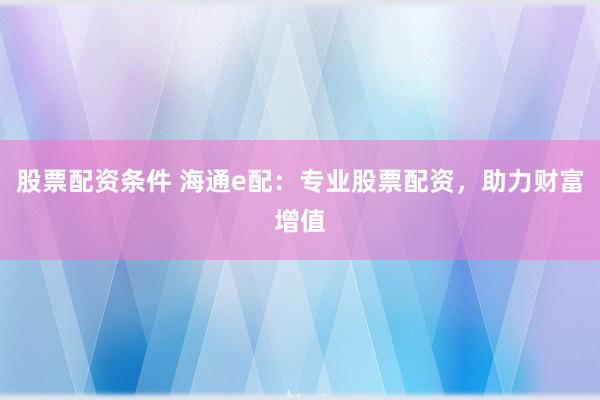 股票配资条件 海通e配：专业股票配资，助力财富增值