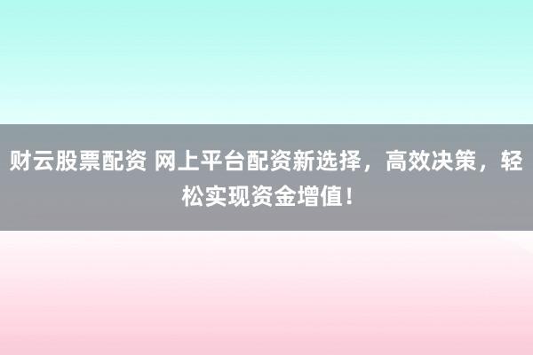 财云股票配资 网上平台配资新选择，高效决策，轻松实现资金增值！