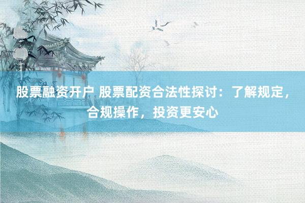 股票融资开户 股票配资合法性探讨：了解规定，合规操作，投资更安心