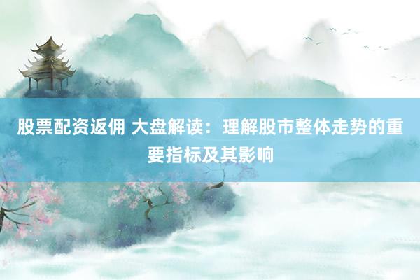 股票配资返佣 大盘解读：理解股市整体走势的重要指标及其影响