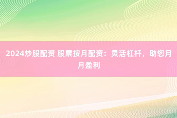 2024炒股配资 股票按月配资：灵活杠杆，助您月月盈利