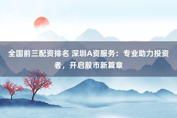 全国前三配资排名 深圳A资服务：专业助力投资者，开启股市新篇章