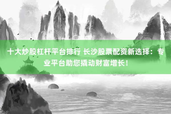 十大炒股杠杆平台排行 长沙股票配资新选择：专业平台助您撬动财富增长！