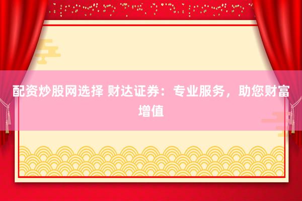 配资炒股网选择 财达证券：专业服务，助您财富增值