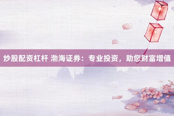 炒股配资杠杆 渤海证券：专业投资，助您财富增值