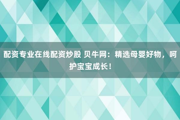 配资专业在线配资炒股 贝牛网：精选母婴好物，呵护宝宝成长！
