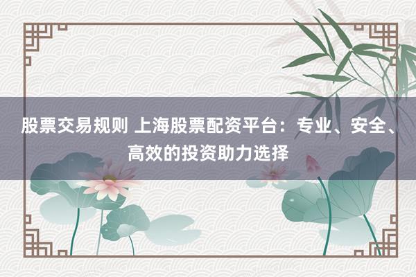 股票交易规则 上海股票配资平台：专业、安全、高效的投资助力选择