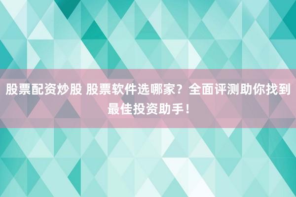 股票配资炒股 股票软件选哪家？全面评测助你找到最佳投资助手！