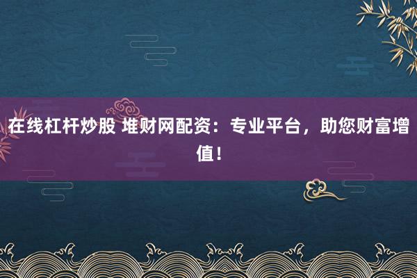 在线杠杆炒股 堆财网配资：专业平台，助您财富增值！