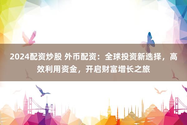 2024配资炒股 外币配资：全球投资新选择，高效利用资金，开启财富增长之旅