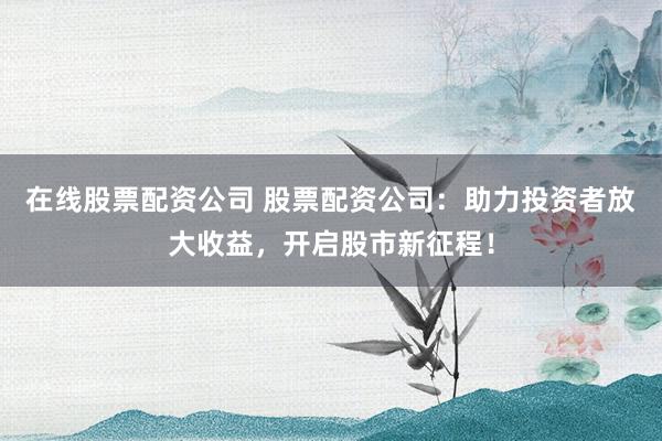 在线股票配资公司 股票配资公司：助力投资者放大收益，开启股市新征程！