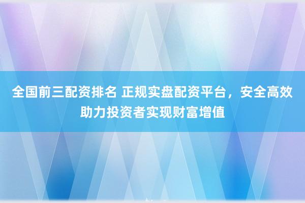 全国前三配资排名 正规实盘配资平台，安全高效助力投资者实现财富增值