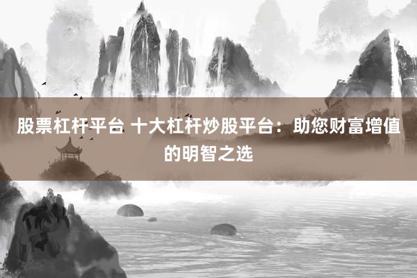 股票杠杆平台 十大杠杆炒股平台：助您财富增值的明智之选