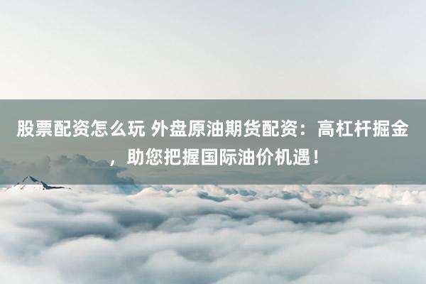 股票配资怎么玩 外盘原油期货配资：高杠杆掘金，助您把握国际油价机遇！