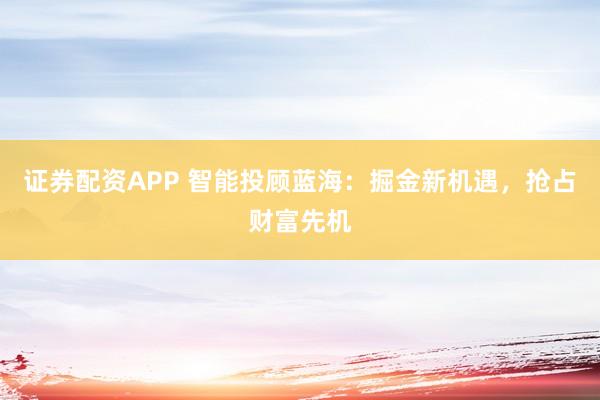 证券配资APP 智能投顾蓝海：掘金新机遇，抢占财富先机