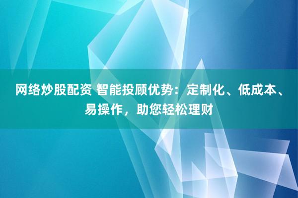 网络炒股配资 智能投顾优势：定制化、低成本、易操作，助您轻松理财