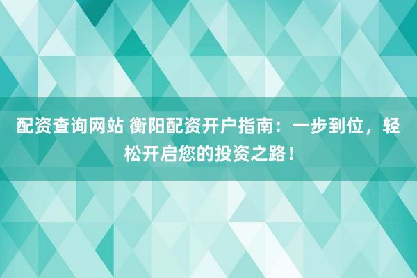 配资查询网站 衡阳配资开户指南：一步到位，轻松开启您的投资之路！
