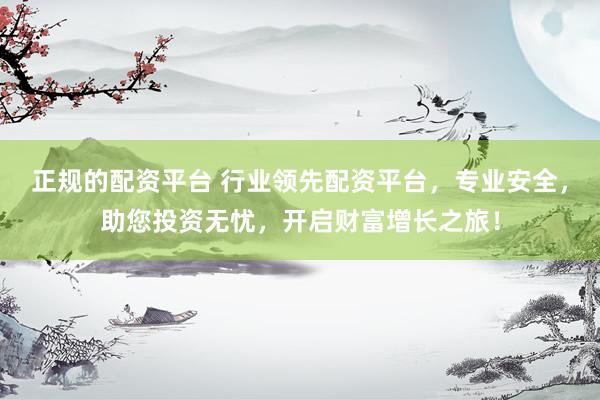 正规的配资平台 行业领先配资平台，专业安全，助您投资无忧，开启财富增长之旅！