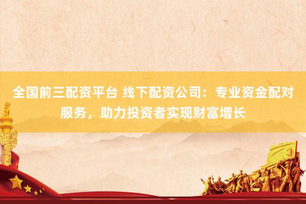 全国前三配资平台 线下配资公司：专业资金配对服务，助力投资者实现财富增长