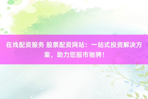 在线配资服务 股票配资网站：一站式投资解决方案，助力您股市驰骋！