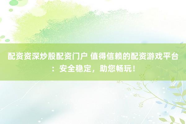配资资深炒股配资门户 值得信赖的配资游戏平台：安全稳定，助您畅玩！