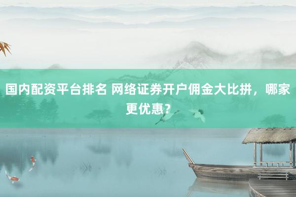 国内配资平台排名 网络证券开户佣金大比拼，哪家更优惠？