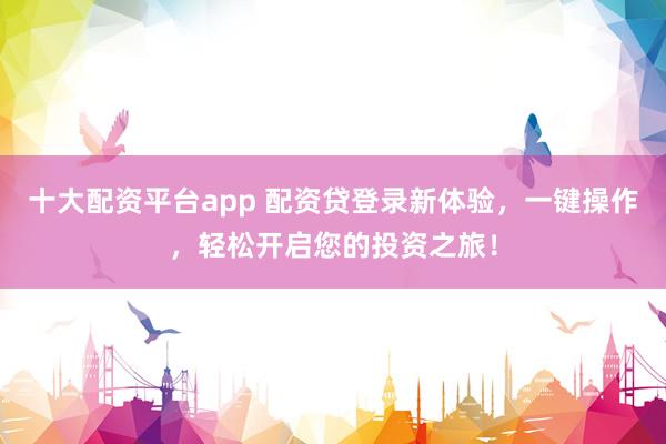 十大配资平台app 配资贷登录新体验，一键操作，轻松开启您的投资之旅！