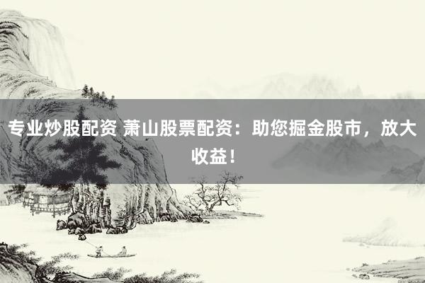 专业炒股配资 萧山股票配资：助您掘金股市，放大收益！